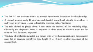  The foot is 2 mm wide and should be inserted 3 mm below the crest of the alveolar ridge.
 A channel approximately 12 mm long and directed upward and laterally to avoid nerve
and vessel involvement is used to locate the posterior ends of the frame.
 The rails should be placed about 5 mm above the mucosa of the remaining ridge.
Obviously the diagnostic phase is important as there must be adequate room for the
eventual final denture to be placed.
 This type of implant is indicated in a patient with severe bone resorption in the posterior
areas but an adequate symphysis bone height (8 to 12 mm) to allow placement of the
anterior foot.
 