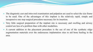  The diagnostic cast and intra-oral examination and palpation are used to select the size frame
to be used. One of the advantages of this implant is the relatively rapid, simple and
inexpensive one step surgical procedure necessary for its insertion.
 Very little surgical preparation of the implant site is necessary and swelling and airway
control are less of a problem than with other modalities.
 A current addition to the placement procedure is the use of one of the synthetic ridge
augmentation materials over the endosseous implantation sites to aid bone healing in the
area.
 