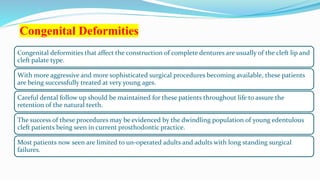 Congenital Deformities
Congenital deformities that affect the construction of complete dentures are usually of the cleft lip and
cleft palate type.
With more aggressive and more sophisticated surgical procedures becoming available, these patients
are being successfully treated at very young ages.
Careful dental follow up should be maintained for these patients throughout life to assure the
retention of the natural teeth.
The success of these procedures may be evidenced by the dwindling population of young edentulous
cleft patients being seen in current prosthodontic practice.
Most patients now seen are limited to un-operated adults and adults with long standing surgical
failures.
 