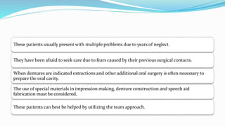 These patients usually present with multiple problems due to years of neglect.
They have been afraid to seek care due to fears caused by their previous surgical contacts.
When dentures are indicated extractions and other additional oral surgery is often necessary to
prepare the oral cavity.
The use of special materials in impression making, denture construction and speech aid
fabrication must be considered.
These patients can best be helped by utilizing the team approach.
 