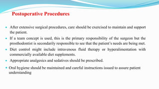 Postoperative Procedures
 After extensive surgical procedures, care should be exercised to maintain and support
the patient.
 If a team concept is used, this is the primary responsibility of the surgeon but the
prosthodontist is secondarily responsible to see that the patient’s needs are being met.
 Diet control might include intravenous fluid therapy or hyperalimentation with
commercially available diet supplements.
 Appropriate analgesics and sedatives should be prescribed.
 Oral hygiene should be maintained and careful instructions issued to assure patient
understanding
 
