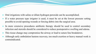 Oral irrigations with saline or dilute hydrogen peroxide can be accomplished.
 If a water pressure type irrigator is used, it must be set at the lowest pressure setting
possible to avoid opening wounds or forcing debris into the surgical area.
 In more extensive procedures antibiotic therapy should be used to control secondary
infection and steroids should be considered to reduce postoperative swelling and edema.
 This tissue change may compromise the airway or lead to suture line breakdown.
 Although early ambulation hastens recovery, too much exertion or heavy manual work is
contraindicated.
 