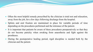  Often the most helpful remedy prescribed by the clinician is total rest and relaxation,
away from the job, for a few days following discharge from the hospital.
 Splints and oral fixation are maintained in place for variable periods of time
depending on the procedures performed and the tolerance of the patient.
 It is important that patients be aware of these procedures preoperatively so that they
do not become panicky when awaking from anaesthesia and fight against the
prostheses.
 During the postoperative healing period, rigid discipline is needed both by the
clinician and the patient.
 