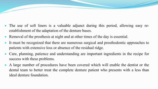  The use of soft liners is a valuable adjunct during this period, allowing easy re-
establishment of the adaptation of the denture bases.
 Removal of the prosthesis at night and at other times of the day is essential.
 It must be recognized that there are numerous surgical and prosthodontic approaches to
patients with extensive loss or absence of the residual ridge.
 Care, planning, patience and understanding are important ingredients in the recipe for
success with these problems.
 A large number of procedures have been covered which will enable the dentist or the
dental team to better treat the complete denture patient who presents with a less than
ideal denture foundation.
 