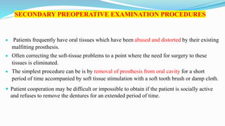 SECONDARY PREOPERATIVE EXAMINATION PROCEDURES
 Patients frequently have oral tissues which have been abused and distorted by their existing
malfitting prosthesis.
 Often correcting the soft-tissue problems to a point where the need for surgery to these
tissues is eliminated.
 The simplest procedure can be is by removal of prosthesis from oral cavity for a short
period of time accompanied by soft tissue stimulation with a soft tooth brush or damp cloth.
 Patient cooperation may be difficult or impossible to obtain if the patient is socially active
and refuses to remove the dentures for an extended period of time.
 