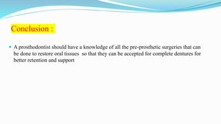 Conclusion :
 A prosthodontist should have a knowledge of all the pre-prosthetic surgeries that can
be done to restore oral tissues so that they can be accepted for complete dentures for
better retention and support
 