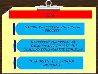 AIM
TO CURE AND PREVENT THE DISEASE
PROCESS
TO PREVENT THE SPREAD OF
COMMUNICABLE DISEASE, THE
COMPLICATIONS AND THE SEQUELAE
TO SHORTEN THE PERIOD OF
DISABILITY