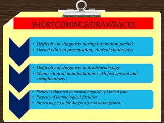 SHORTCOMINGS/DRAWBACKS
• Difficulty in diagnosis during incubation period.
• Varied clinical presentation, clinical similarities.
• Difficulty of diagnosis in prodromal stage.
• Minor clinical manifestations with fast spread and
complications .
• Patient subjected to mental anguish, physical pain.
• Paucity of technological facilities
• Increasing cost for diagnosis and management.
 