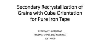Secondary Recrystallization of
Grains with Cube Orientation
for Pure Iron Tape
GERUGANTI SUDHAKAR
PHD(MATERIALS ENGINEERING)
20ETPM09
 