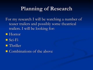Researching of the Genre As the genre I chose to create the trailer of overlaps into two separate genre’s, I have chosen to research into both genre’s. By researching into both the Sci-Fi and Horror genres i hope to identify multiple conventions of each one which I will be able to adapt and use in my trailer, as well as creating my own style. I will be using aspects of each genre to achieve the desired effect that I envision for my trailer. I will be trying to find film trailers that already combine the genre’s to help me produce my own trailer. I will also be targeting a number of films to observe special effects, regardless of genre. For Sci-fi I will be looking at : i-Robot and Doctor who (TV) For Horror I will be looking at : Quarantine and For Special effects I will be looking at Harry Potter and the half blood prince 