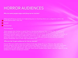 HORROR AUDIENCES
Why do some people enjoy watching Horror movies?


Although all Horror movies are frightening and or shocking there are 3 subgenres within the
whole genre itself. They are;
Slasher
Paranormal
Psychological
Most people that choose to watch Horror movies are because they contain the ‘Thrill Factor’.
Many people like this as it gives them a much more exciting and blood rushing experience as
appose to another genre such as a romance which focuses upon the emotions of the consumer, or
a comedy which is aimed to make their consumers laugh. These are all very different to each
other and more so to a Horror movie. Horror movies are said to be movies that the audience
always remember due to their high adrenaline rush.
Who are the Target audiences for Horror movies?
Horror films are mainly directed at those in the age range of 15-24. They are also said to be
mostly aimed at men as they are said to be more likely to be able to interact with the characters
on screen, although women can also interact with those on screen too but it is believed they
would tend to react differently. However more recent studies have shown that the majority of the
audience in Horror movies are women.
 