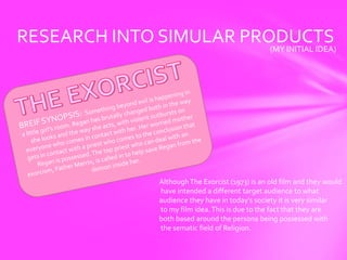 RESEARCH INTO SIMULAR PRODUCTS
                         (MY INITIAL IDEA)




                  Although The Exorcist (1973) is an old film and they would
                  have intended a different target audience to what
                  audience they have in today’s society it is very similar
                  to my film idea. This is due to the fact that they are
                  both based around the persona being possessed with
                  the sematic field of Religion.
 