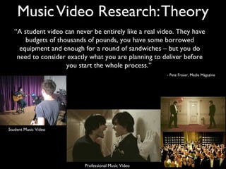 Music Video Research: Theory
   “A student video can never be entirely like a real video. They have
       budgets of thousands of pounds, you have some borrowed
     equipment and enough for a round of sandwiches – but you do
    need to consider exactly what you are planning to deliver before
                     you start the whole process.”
                                                        - Pete Fraser, Media Magazine




Student Music Video




                           Professional Music Video
 