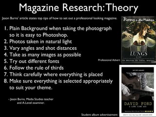 Magazine Research: Theory
Jason Burns’ article states top tips of how to set out a professional looking magazine.


 1. Plain Background when taking the photograph
    so it is easy to Photoshop.
 2. Photos taken in natural light
 3. Vary angles and shot distances
 4. Take as many images as possible
 5. Try out different fonts                 Professional Advert


 6. Follow the rule of thirds
 7. Think carefully where everything is placed
 8. Make sure everything is selected appropriately
    to suit your theme.
    - Jason Burns, Media Studies teacher
           and A-Level examiner.


                                                           Student album advertisement
 