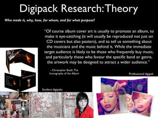 Digipack Research: Theory
Who made it, why, how, for whom, and for what purpose?


                       “Of course album cover art is usually to promote an album, to
                       make it eye-catching (it will usually be reproduced not just on
                        CD covers but also posters), and to tell us something about
                         the musicians and the music behind it, While the immediate
                       target audience is likely to be those who frequently buy music,
                        and particularly those who favour the specific band or genre,
                         the artwork may be designed to attract a wider audience.”
                            - Christopher Budd, The
                           Iconography of the Album                    Professional digipak




                      Student digipaks
 