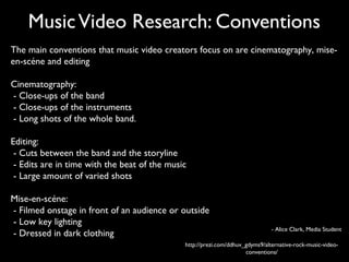 Music Video Research: Conventions
The main conventions that music video creators focus on are cinematography, mise-
en-scéne and editing

Cinematography:
- Close-ups of the band
- Close-ups of the instruments
- Long shots of the whole band.

Editing:
 - Cuts between the band and the storyline
 - Edits are in time with the beat of the music
 - Large amount of varied shots

Mise-en-scéne:
- Filmed onstage in front of an audience or outside
- Low key lighting
                                                                               - Alice Clark, Media Student
- Dressed in dark clothing
                                              http://prezi.com/ddhuv_gdyms9/alternative-rock-music-video-
                                                                     conventions/
 