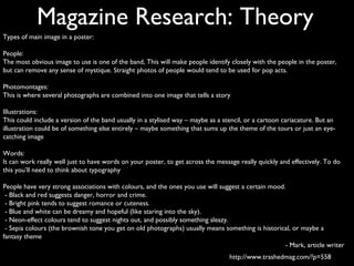 Magazine Research: Theory
Types of main image in a poster:

People:
The most obvious image to use is one of the band, This will make people identify closely with the people in the poster,
but can remove any sense of mystique. Straight photos of people would tend to be used for pop acts.

Photomontages:
This is where several photographs are combined into one image that tells a story

Illustrations:
This could include a version of the band usually in a stylised way – maybe as a stencil, or a cartoon cariacature. But an
illustration could be of something else entirely – maybe something that sums up the theme of the tours or just an eye-
catching image

Words:
It can work really well just to have words on your poster, to get across the message really quickly and effectively. To do
this you’ll need to think about typography

People have very strong associations with colours, and the ones you use will suggest a certain mood.
 - Black and red suggests danger, horror and crime.
 - Bright pink tends to suggest romance or cuteness.
 - Blue and white can be dreamy and hopeful (like staring into the sky).
 - Neon-effect colours tend to suggest nights out, and possibly something sleazy.
 - Sepia colours (the brownish tone you get on old photographs) usually means something is historical, or maybe a
fantasy theme
                                                                                                    - Mark, article writer
                                                                                  http://www.trashedmag.com/?p=558
 