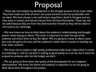 Proposal
 - These tips have helped my development in the thought process of my music video.
They have made me think of what I can avoid and how to be less predictable with
my ideas. We have chosen a not well known song from a band in Hungary and we
have been in contact and had permission from the band themselves. These tips will
be useful because they are from the chief examiner himself so they will be taken in
and used to our advantage.

 - We now know we have to think about the audience’s understanding and thought
pattern when buying an album. The cover is important to catch the eye of the
audience and entice them to buy the album. We are going to create an album cover
that suits the genre of music and the audience’s needs when it comes to standing out
from other artwork.
 - We know not to expect a high quality professional made music video when it comes
to presenting it. I will try my best in making as good quality as it can be, but it won’t be
as good as someone who has the budget we don’t.

 - We are going to think about the quality of the photographs for our magazine
advertisement. We know the theme and audience is important so we are going to
think about them throughout the project.
 