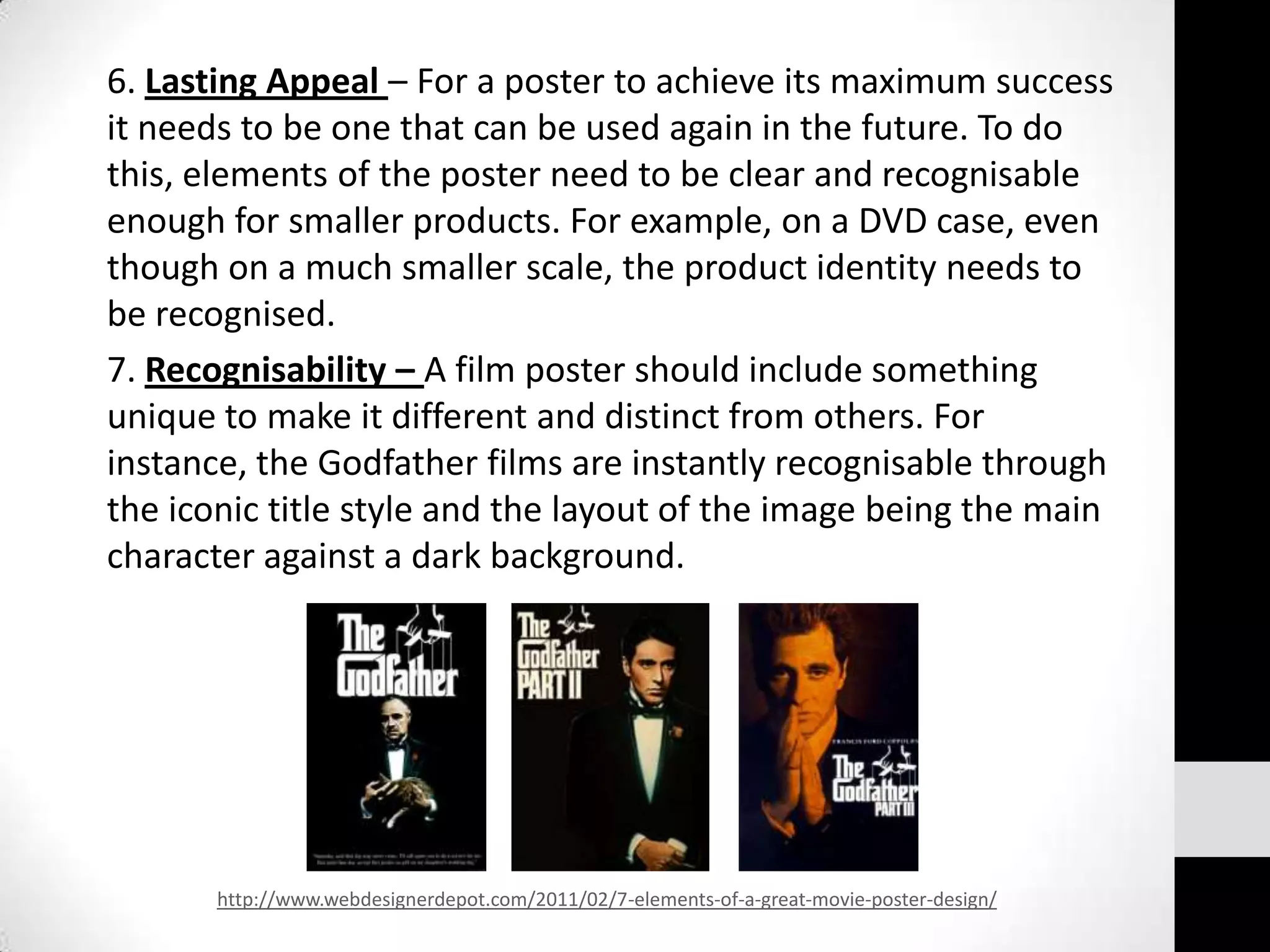 6. Lasting Appeal – For a poster to achieve its maximum success
it needs to be one that can be used again in the future. To do
this, elements of the poster need to be clear and recognisable
enough for smaller products. For example, on a DVD case, even
though on a much smaller scale, the product identity needs to
be recognised.
7. Recognisability – A film poster should include something
unique to make it different and distinct from others. For
instance, the Godfather films are instantly recognisable through
the iconic title style and the layout of the image being the main
character against a dark background.




       http://www.webdesignerdepot.com/2011/02/7-elements-of-a-great-movie-poster-design/
 