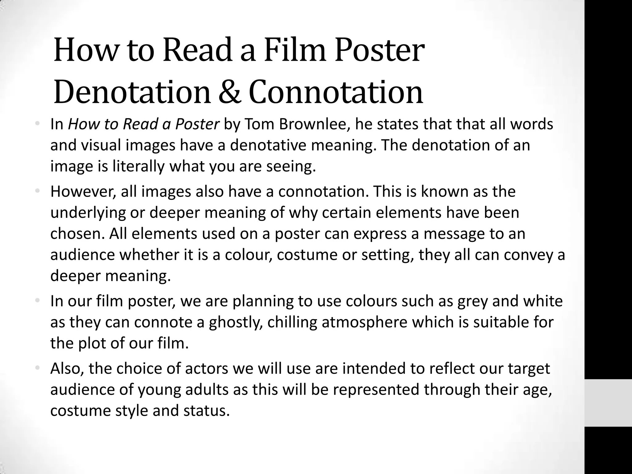 How to Read a Film Poster
  Denotation & Connotation
• In How to Read a Poster by Tom Brownlee, he states that that all words
  and visual images have a denotative meaning. The denotation of an
  image is literally what you are seeing.
• However, all images also have a connotation. This is known as the
  underlying or deeper meaning of why certain elements have been
  chosen. All elements used on a poster can express a message to an
  audience whether it is a colour, costume or setting, they all can convey a
  deeper meaning.
• In our film poster, we are planning to use colours such as grey and white
  as they can connote a ghostly, chilling atmosphere which is suitable for
  the plot of our film.
• Also, the choice of actors we will use are intended to reflect our target
  audience of young adults as this will be represented through their age,
  costume style and status.
 