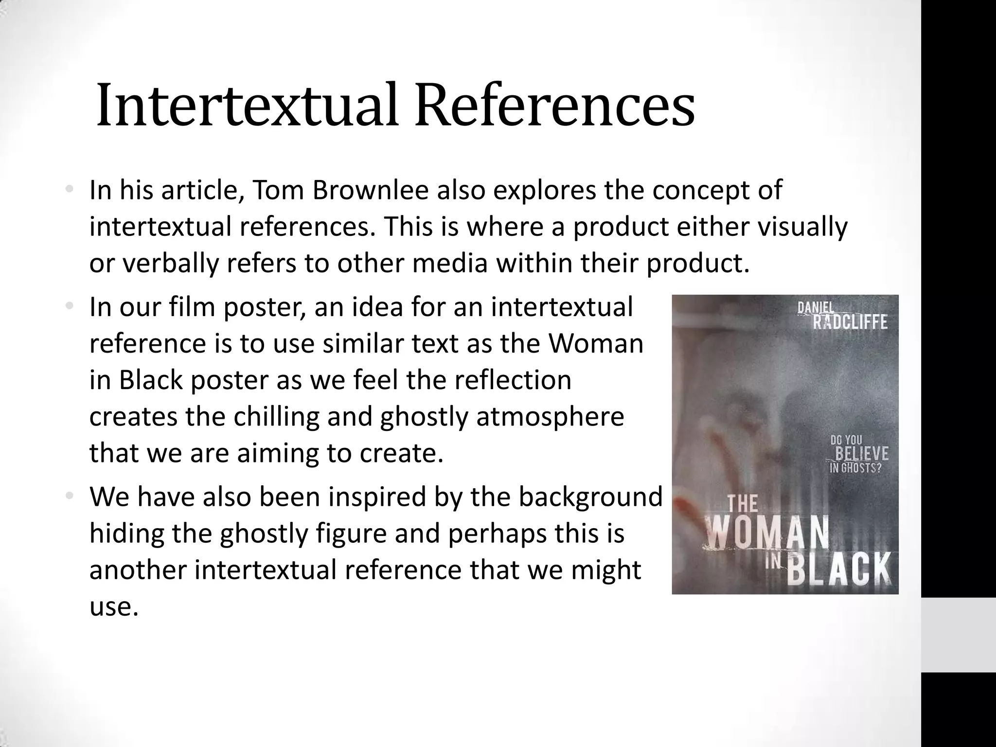 Intertextual References
• In his article, Tom Brownlee also explores the concept of
  intertextual references. This is where a product either visually
  or verbally refers to other media within their product.
• In our film poster, an idea for an intertextual
  reference is to use similar text as the Woman
  in Black poster as we feel the reflection
  creates the chilling and ghostly atmosphere
  that we are aiming to create.
• We have also been inspired by the background
  hiding the ghostly figure and perhaps this is
  another intertextual reference that we might
  use.
 