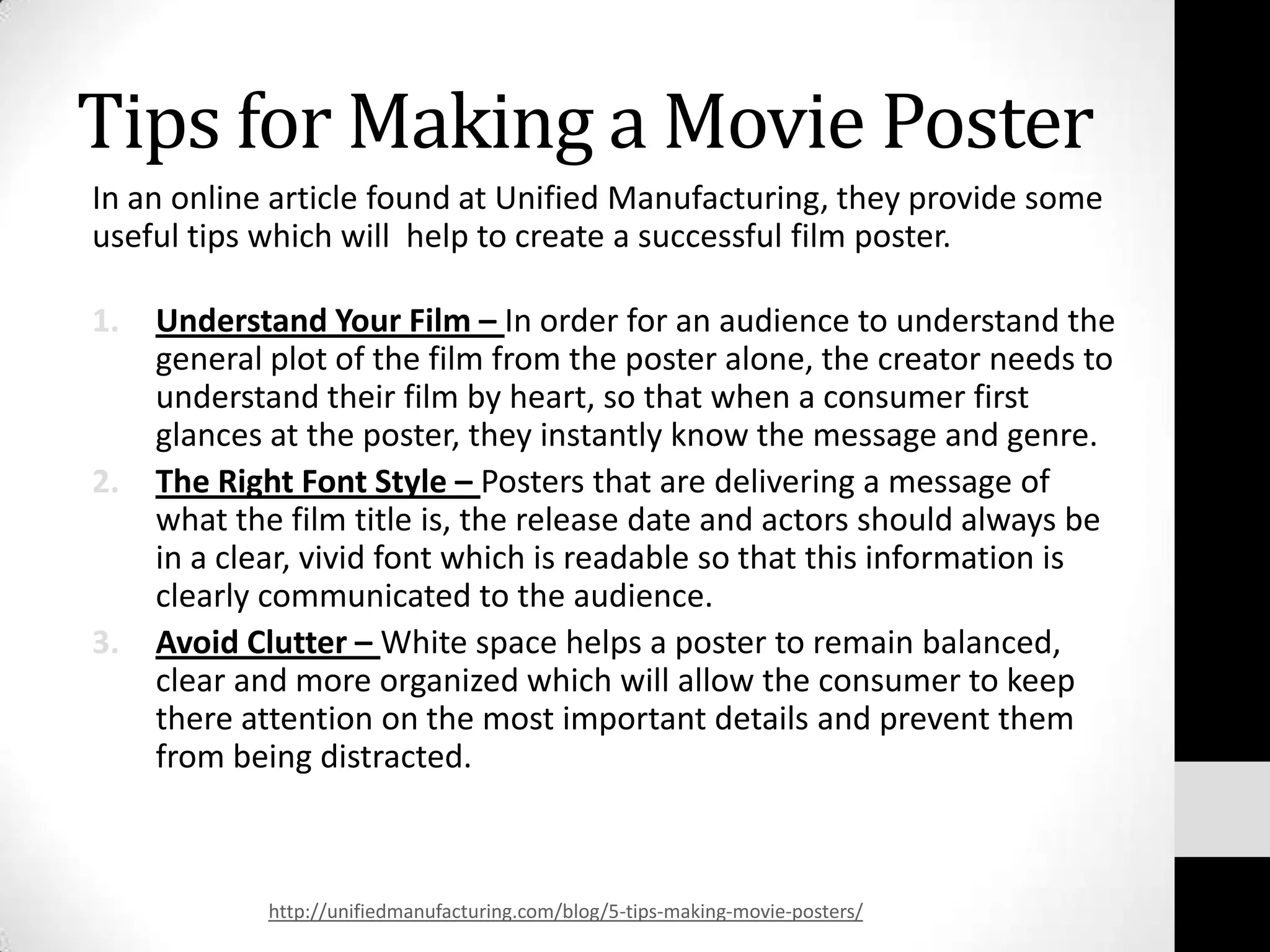 Tips for Making a Movie Poster
In an online article found at Unified Manufacturing, they provide some
useful tips which will help to create a successful film poster.

1.   Understand Your Film – In order for an audience to understand the
     general plot of the film from the poster alone, the creator needs to
     understand their film by heart, so that when a consumer first
     glances at the poster, they instantly know the message and genre.
2.   The Right Font Style – Posters that are delivering a message of
     what the film title is, the release date and actors should always be
     in a clear, vivid font which is readable so that this information is
     clearly communicated to the audience.
3.   Avoid Clutter – White space helps a poster to remain balanced,
     clear and more organized which will allow the consumer to keep
     there attention on the most important details and prevent them
     from being distracted.



            http://unifiedmanufacturing.com/blog/5-tips-making-movie-posters/
 