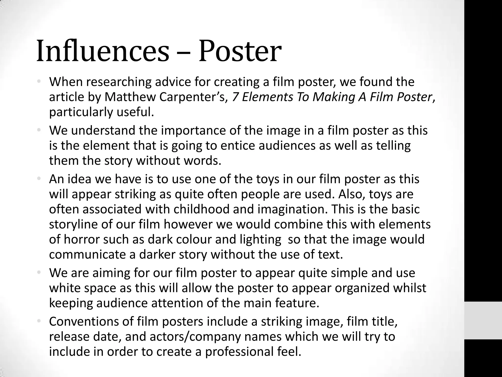 Influences – Poster
• When researching advice for creating a film poster, we found the
  article by Matthew Carpenter’s, 7 Elements To Making A Film Poster,
  particularly useful.
• We understand the importance of the image in a film poster as this
  is the element that is going to entice audiences as well as telling
  them the story without words.
• An idea we have is to use one of the toys in our film poster as this
  will appear striking as quite often people are used. Also, toys are
  often associated with childhood and imagination. This is the basic
  storyline of our film however we would combine this with elements
  of horror such as dark colour and lighting so that the image would
  communicate a darker story without the use of text.
• We are aiming for our film poster to appear quite simple and use
  white space as this will allow the poster to appear organized whilst
  keeping audience attention of the main feature.
• Conventions of film posters include a striking image, film title,
  release date, and actors/company names which we will try to
  include in order to create a professional feel.
 