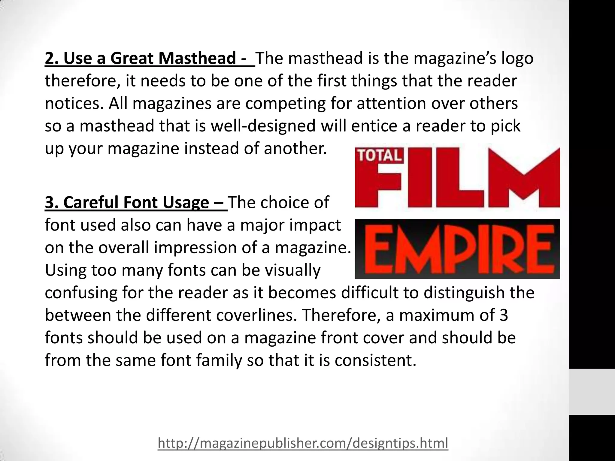 2. Use a Great Masthead - The masthead is the magazine’s logo
therefore, it needs to be one of the first things that the reader
notices. All magazines are competing for attention over others
so a masthead that is well-designed will entice a reader to pick
up your magazine instead of another.

3. Careful Font Usage – The choice of
font used also can have a major impact
on the overall impression of a magazine.
Using too many fonts can be visually
confusing for the reader as it becomes difficult to distinguish the
between the different coverlines. Therefore, a maximum of 3
fonts should be used on a magazine front cover and should be
from the same font family so that it is consistent.



               http://magazinepublisher.com/designtips.html
 