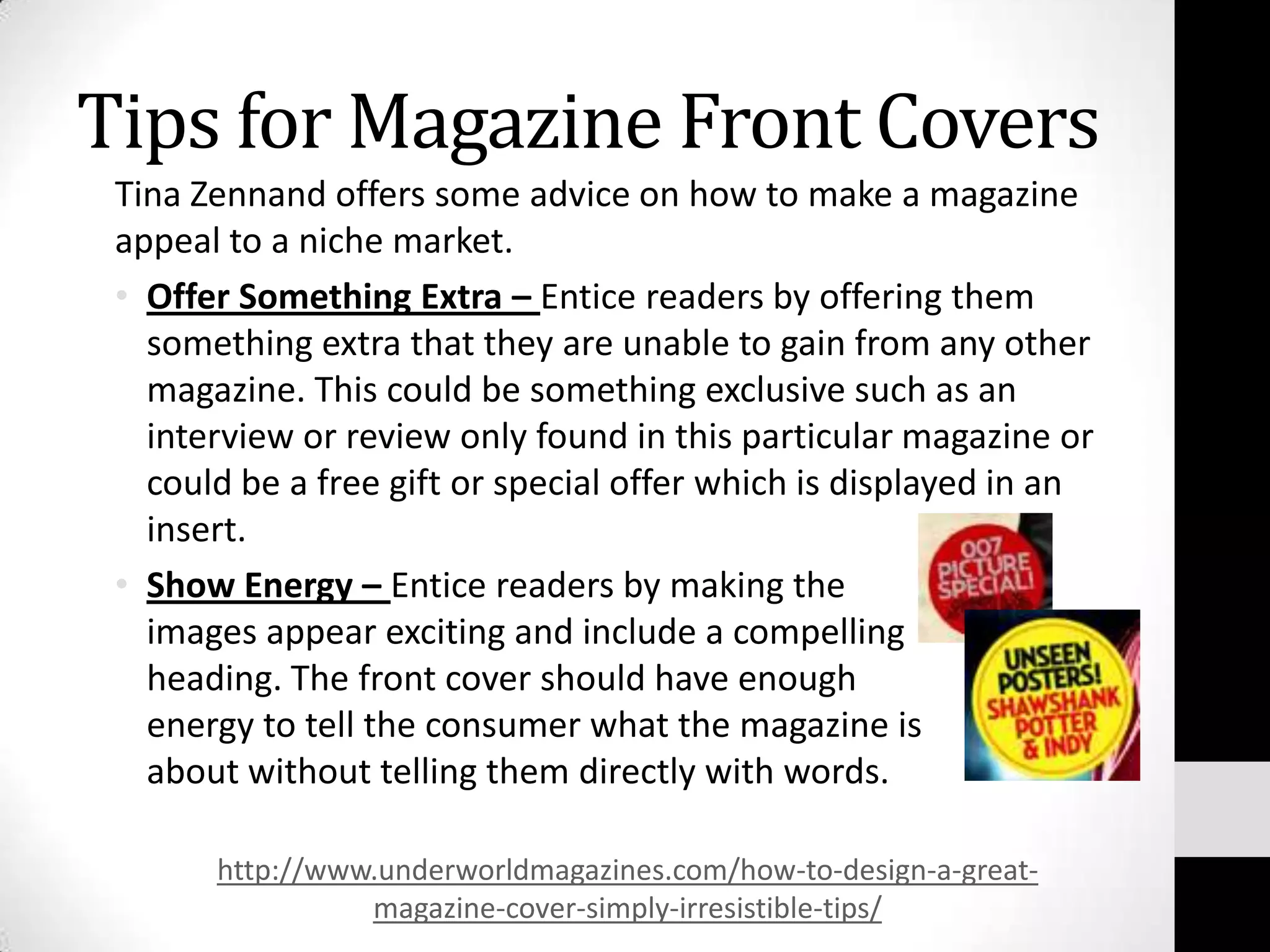 Tips for Magazine Front Covers
 Tina Zennand offers some advice on how to make a magazine
 appeal to a niche market.
 • Offer Something Extra – Entice readers by offering them
   something extra that they are unable to gain from any other
   magazine. This could be something exclusive such as an
   interview or review only found in this particular magazine or
   could be a free gift or special offer which is displayed in an
   insert.
 • Show Energy – Entice readers by making the
   images appear exciting and include a compelling
   heading. The front cover should have enough
   energy to tell the consumer what the magazine is
   about without telling them directly with words.

       http://www.underworldmagazines.com/how-to-design-a-great-
                 magazine-cover-simply-irresistible-tips/
 
