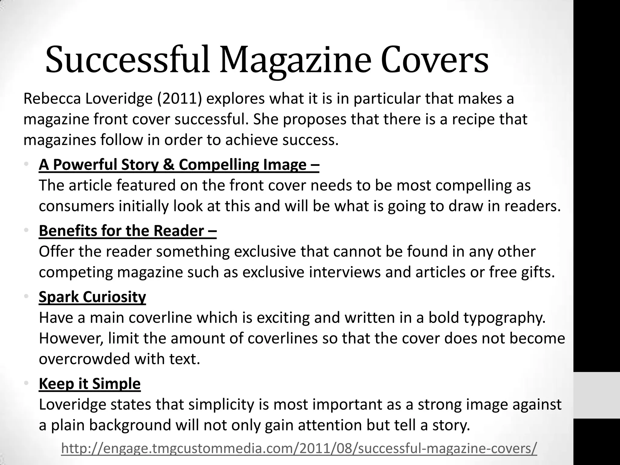 Successful Magazine Covers
Rebecca Loveridge (2011) explores what it is in particular that makes a
magazine front cover successful. She proposes that there is a recipe that
magazines follow in order to achieve success.
• A Powerful Story & Compelling Image –
  The article featured on the front cover needs to be most compelling as
  consumers initially look at this and will be what is going to draw in readers.
• Benefits for the Reader –
  Offer the reader something exclusive that cannot be found in any other
  competing magazine such as exclusive interviews and articles or free gifts.
• Spark Curiosity
  Have a main coverline which is exciting and written in a bold typography.
  However, limit the amount of coverlines so that the cover does not become
  overcrowded with text.
• Keep it Simple
  Loveridge states that simplicity is most important as a strong image against
  a plain background will not only gain attention but tell a story.
     http://engage.tmgcustommedia.com/2011/08/successful-magazine-covers/
 