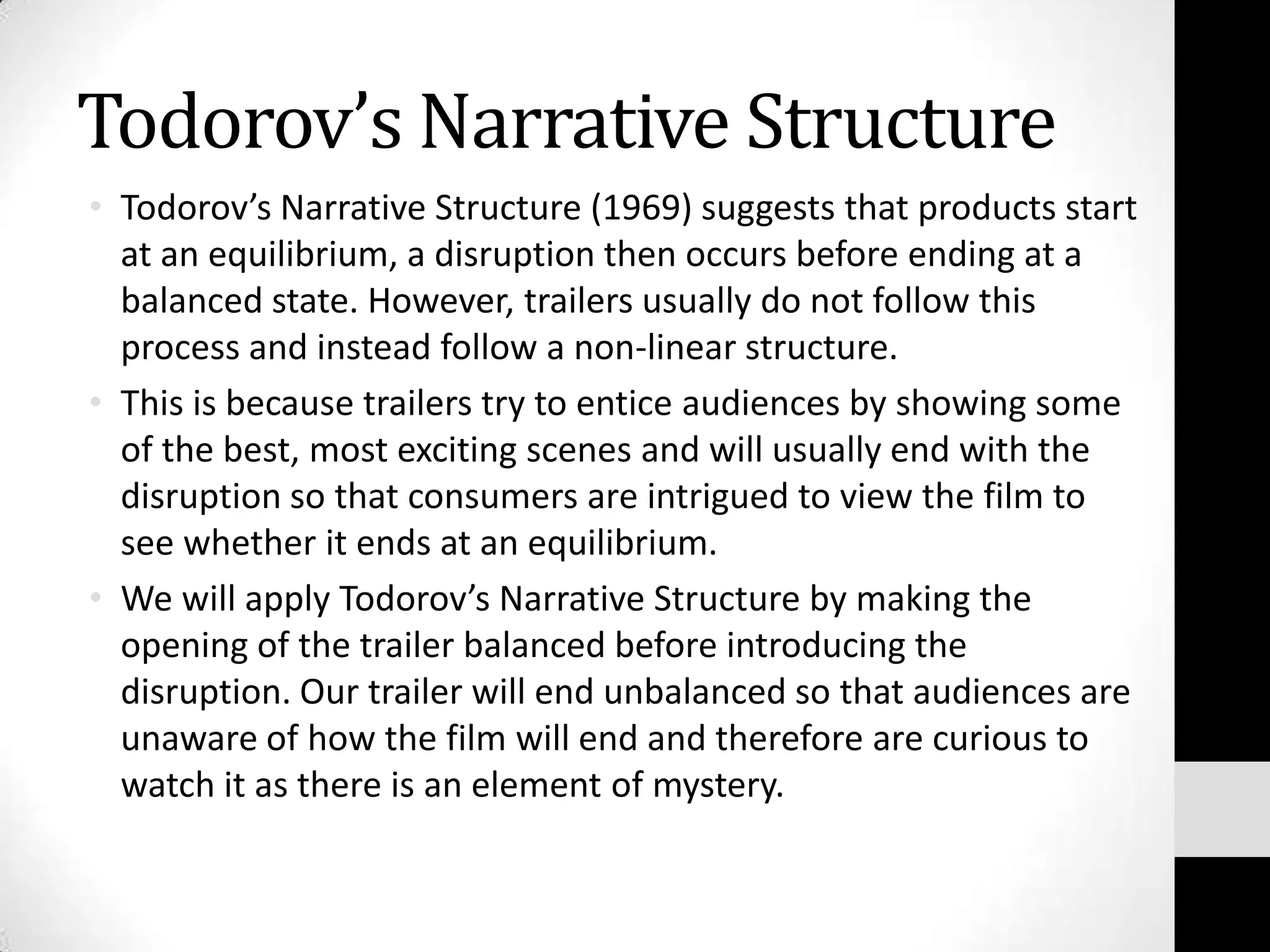 Todorov’s Narrative Structure
• Todorov’s Narrative Structure (1969) suggests that products start
  at an equilibrium, a disruption then occurs before ending at a
  balanced state. However, trailers usually do not follow this
  process and instead follow a non-linear structure.
• This is because trailers try to entice audiences by showing some
  of the best, most exciting scenes and will usually end with the
  disruption so that consumers are intrigued to view the film to
  see whether it ends at an equilibrium.
• We will apply Todorov’s Narrative Structure by making the
  opening of the trailer balanced before introducing the
  disruption. Our trailer will end unbalanced so that audiences are
  unaware of how the film will end and therefore are curious to
  watch it as there is an element of mystery.
 