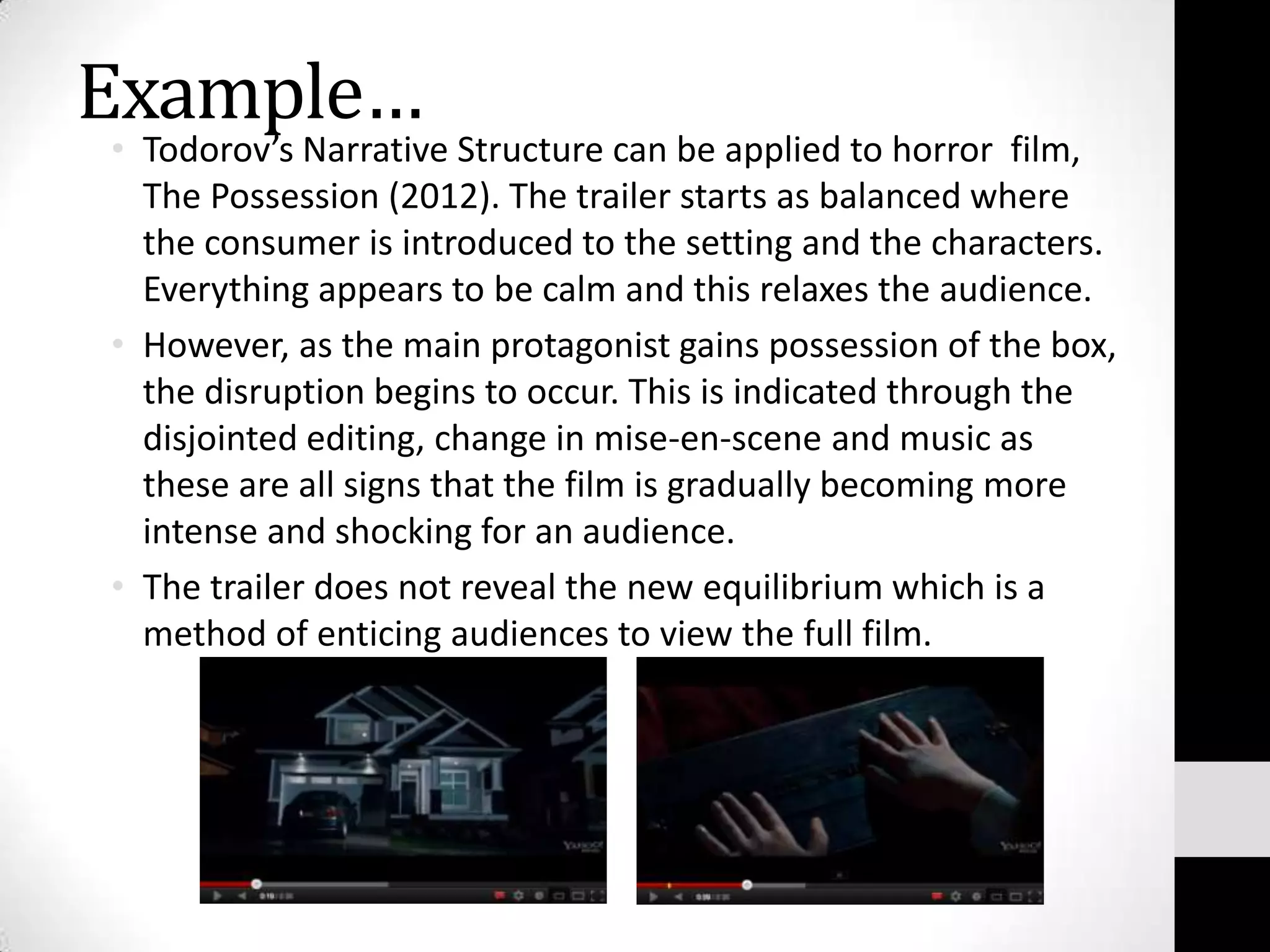 Example…
• Todorov’s Narrative Structure can be applied to horror film,
  The Possession (2012). The trailer starts as balanced where
  the consumer is introduced to the setting and the characters.
  Everything appears to be calm and this relaxes the audience.
• However, as the main protagonist gains possession of the box,
  the disruption begins to occur. This is indicated through the
  disjointed editing, change in mise-en-scene and music as
  these are all signs that the film is gradually becoming more
  intense and shocking for an audience.
• The trailer does not reveal the new equilibrium which is a
  method of enticing audiences to view the full film.
 
