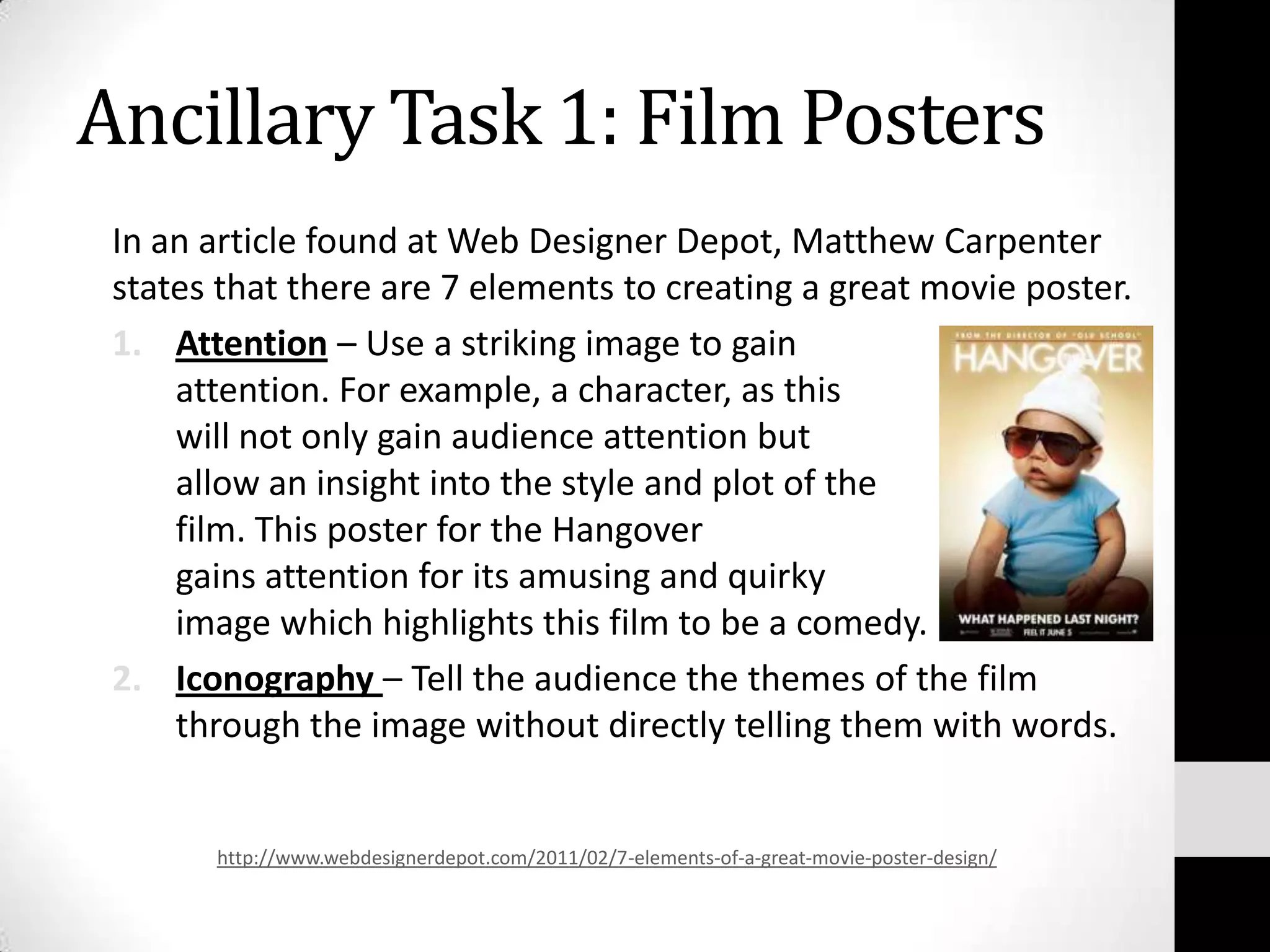 Ancillary Task 1: Film Posters
 In an article found at Web Designer Depot, Matthew Carpenter
 states that there are 7 elements to creating a great movie poster.
 1. Attention – Use a striking image to gain
     attention. For example, a character, as this
     will not only gain audience attention but
     allow an insight into the style and plot of the
     film. This poster for the Hangover
     gains attention for its amusing and quirky
     image which highlights this film to be a comedy.
 2. Iconography – Tell the audience the themes of the film
     through the image without directly telling them with words.


       http://www.webdesignerdepot.com/2011/02/7-elements-of-a-great-movie-poster-design/
 