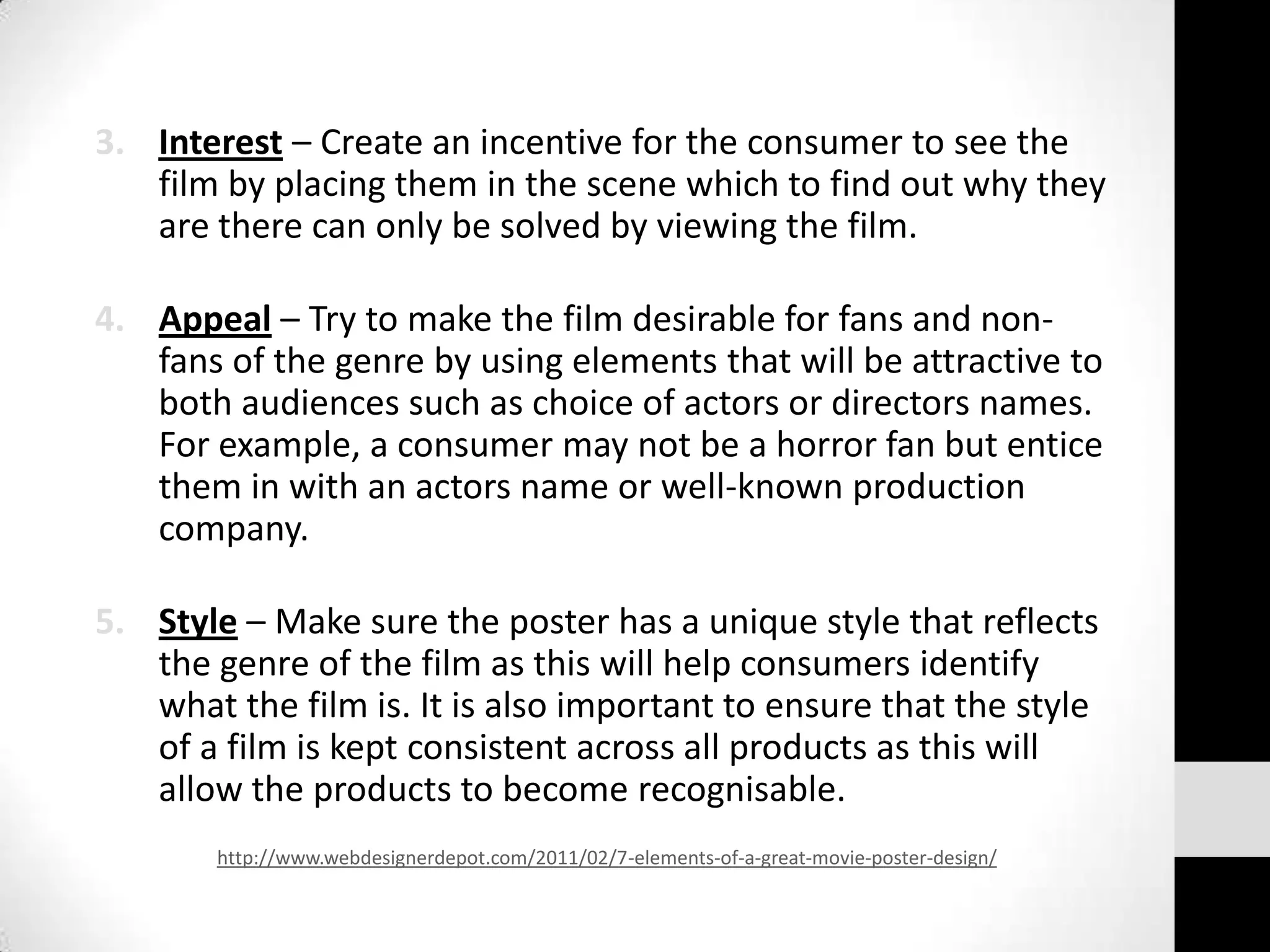 3. Interest – Create an incentive for the consumer to see the
   film by placing them in the scene which to find out why they
   are there can only be solved by viewing the film.

4. Appeal – Try to make the film desirable for fans and non-
   fans of the genre by using elements that will be attractive to
   both audiences such as choice of actors or directors names.
   For example, a consumer may not be a horror fan but entice
   them in with an actors name or well-known production
   company.

5. Style – Make sure the poster has a unique style that reflects
   the genre of the film as this will help consumers identify
   what the film is. It is also important to ensure that the style
   of a film is kept consistent across all products as this will
   allow the products to become recognisable.
        http://www.webdesignerdepot.com/2011/02/7-elements-of-a-great-movie-poster-design/
 