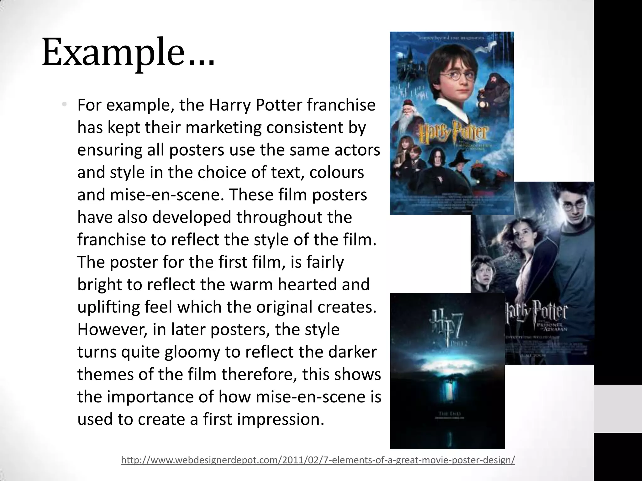 Example…
• For example, the Harry Potter franchise
  has kept their marketing consistent by
  ensuring all posters use the same actors
  and style in the choice of text, colours
  and mise-en-scene. These film posters
  have also developed throughout the
  franchise to reflect the style of the film.
  The poster for the first film, is fairly
  bright to reflect the warm hearted and
  uplifting feel which the original creates.
  However, in later posters, the style
  turns quite gloomy to reflect the darker
  themes of the film therefore, this shows
  the importance of how mise-en-scene is
  used to create a first impression.

        http://www.webdesignerdepot.com/2011/02/7-elements-of-a-great-movie-poster-design/
 