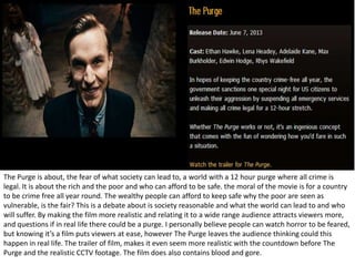 The Purge is about, the fear of what society can lead to, a world with a 12 hour purge where all crime is
legal. It is about the rich and the poor and who can afford to be safe. the moral of the movie is for a country
to be crime free all year round. The wealthy people can afford to keep safe why the poor are seen as
vulnerable, is the fair? This is a debate about is society reasonable and what the world can lead to and who
will suffer. By making the film more realistic and relating it to a wide range audience attracts viewers more,
and questions if in real life there could be a purge. I personally believe people can watch horror to be feared,
but knowing it’s a film puts viewers at ease, however The Purge leaves the audience thinking could this
happen in real life. The trailer of film, makes it even seem more realistic with the countdown before The
Purge and the realistic CCTV footage. The film does also contains blood and gore.

 