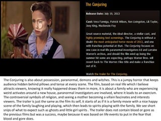 The Conjuring is also about possession, paranormal, demons and witches. This is a jumpy horror that keeps
audience hidden behind pillows and tense at every scene. The film, based on real life which I believe
attracts viewers, knowing it really happened draws them in more, it is about a family who are experiencing
weird activates around a new house, paranormal investigators are involved, where it leads to an exorcism.
The controversial symbols of religion, and seeing a mother becoming a villain fascinates and interests
viewers. The trailer is just the same as the film its self, it starts of as if it is a family movie with a nice happy
scene of the family laughing and playing, which then leads to spirits playing with the family. We see short
snips of what to expect such as ghosts and little girl spirits . The trailer does not contain blood or gore as
the previous films but was a success, maybe because it was based on life events to put in the fear that
blood and gore does.

 