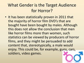 What Gender is the Target Audience 
for Horror? 
• It has been statistically proven in 2011 that 
the majority of horror film DVD’s that are 
bought have been bought by males. Although 
this does not allow the conclusion that men 
like horror films more than women, such 
statistics can be viewed by producers of horror 
films, and they might be persuaded to add 
content that, stereotypically, a male would 
enjoy. This could be, for example, guns, cars, 
soldiers, video games. 
 