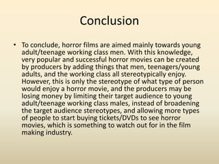 Conclusion 
• To conclude, horror films are aimed mainly towards young 
adult/teenage working class men. With this knowledge, 
very popular and successful horror movies can be created 
by producers by adding things that men, teenagers/young 
adults, and the working class all stereotypically enjoy. 
However, this is only the stereotype of what type of person 
would enjoy a horror movie, and the producers may be 
losing money by limiting their target audience to young 
adult/teenage working class males, instead of broadening 
the target audience stereotypes, and allowing more types 
of people to start buying tickets/DVDs to see horror 
movies, which is something to watch out for in the film 
making industry. 
