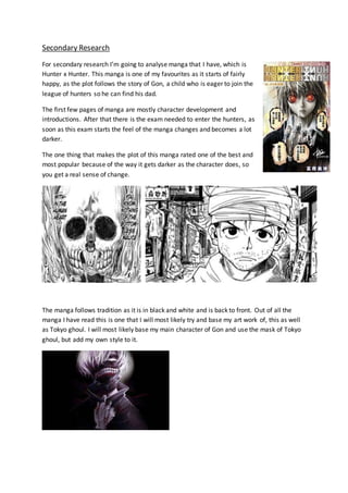 Secondary Research
For secondary research I’m going to analyse manga that I have, which is
Hunter x Hunter. This manga is one of my favourites as it starts of fairly
happy, as the plot follows the story of Gon, a child who is eager to join the
league of hunters so he can find his dad.
The first few pages of manga are mostly character development and
introductions. After that there is the exam needed to enter the hunters, as
soon as this exam starts the feel of the manga changes and becomes a lot
darker.
The one thing that makes the plot of this manga rated one of the best and
most popular because of the way it gets darker as the character does, so
you get a real sense of change.
The manga follows tradition as it is in black and white and is back to front. Out of all the
manga I have read this is one that I will most likely try and base my art work of, this as well
as Tokyo ghoul. I will most likely base my main character of Gon and use the mask of Tokyo
ghoul, but add my own style to it.