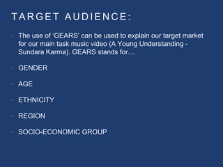 T A R G E T A U D I E N C E :
• The use of ‘GEARS’ can be used to explain our target market
for our main task music video (A Young Understanding -
Sundara Karma). GEARS stands for…
• GENDER
• AGE
• ETHNICITY
• REGION
• SOCIO-ECONOMIC GROUP
 