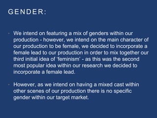 G E N D E R :
• We intend on featuring a mix of genders within our
production - however, we intend on the main character of
our production to be female, we decided to incorporate a
female lead to our production in order to mix together our
third initial idea of ‘feminism’ - as this was the second
most popular idea within our research we decided to
incorporate a female lead.
• However, as we intend on having a mixed cast within
other scenes of our production there is no specific
gender within our target market.
 