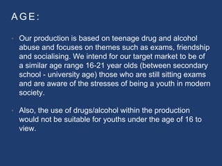 A G E :
• Our production is based on teenage drug and alcohol
abuse and focuses on themes such as exams, friendship
and socialising. We intend for our target market to be of
a similar age range 16-21 year olds (between secondary
school - university age) those who are still sitting exams
and are aware of the stresses of being a youth in modern
society.
• Also, the use of drugs/alcohol within the production
would not be suitable for youths under the age of 16 to
view.
 
