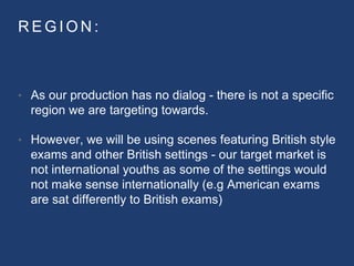 R E G I O N :
• As our production has no dialog - there is not a specific
region we are targeting towards.
• However, we will be using scenes featuring British style
exams and other British settings - our target market is
not international youths as some of the settings would
not make sense internationally (e.g American exams
are sat differently to British exams)
 