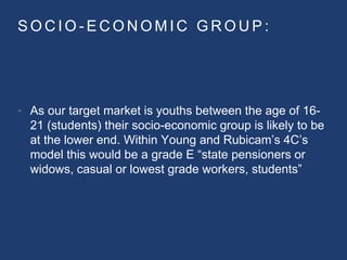 S O C I O - E C O N O M I C G R O U P :
• As our target market is youths between the age of 16-
21 (students) their socio-economic group is likely to be
at the lower end. Within Young and Rubicam’s 4C’s
model this would be a grade E “state pensioners or
widows, casual or lowest grade workers, students”
 