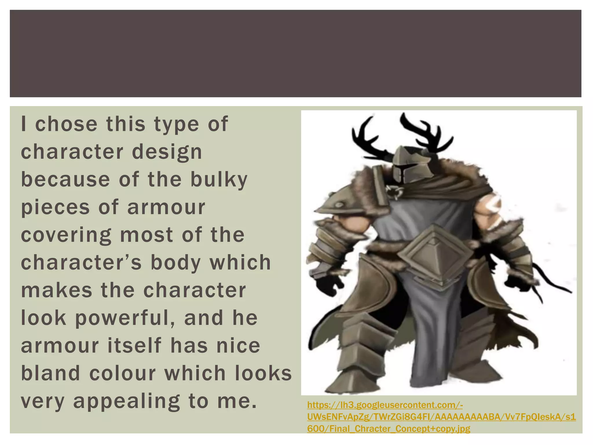 I chose this type of
character design
because of the bulky
pieces of armour
covering most of the
character’s body which
makes the character
look powerful, and he
armour itself has nice
bland colour which looks
very appealing to me. https://lh3.googleusercontent.com/-
UWsENFvApZg/TWrZGi8G4FI/AAAAAAAAABA/Vv7FpQIeskA/s1
600/Final_Chracter_Concept+copy.jpg
 
