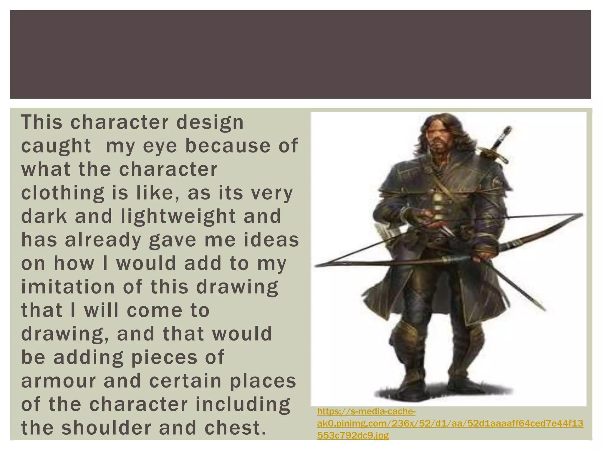 This character design
caught my eye because of
what the character
clothing is like, as its very
dark and lightweight and
has already gave me ideas
on how I would add to my
imitation of this drawing
that I will come to
drawing, and that would
be adding pieces of
armour and certain places
of the character including
the shoulder and chest.
https://s-media-cache-
ak0.pinimg.com/236x/52/d1/aa/52d1aaaaff64ced7e44f13
553c792dc9.jpg
 