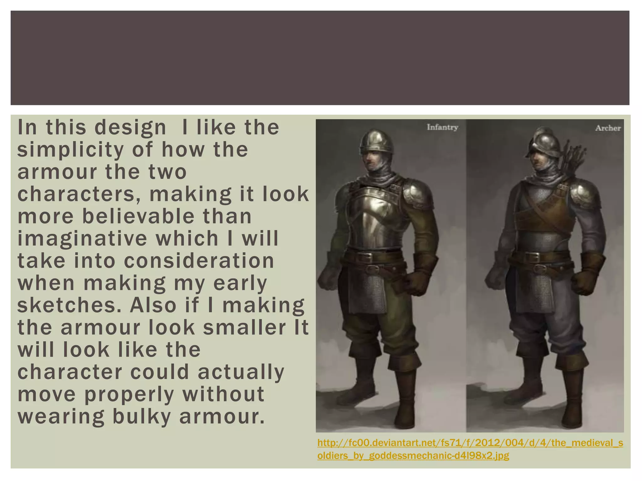 In this design I like the
simplicity of how the
armour the two
characters, making it look
more believable than
imaginative which I will
take into consideration
when making my early
sketches. Also if I making
the armour look smaller It
will look like the
character could actually
move properly without
wearing bulky armour.
http://fc00.deviantart.net/fs71/f/2012/004/d/4/the_medieval_s
oldiers_by_goddessmechanic-d4l98x2.jpg
 