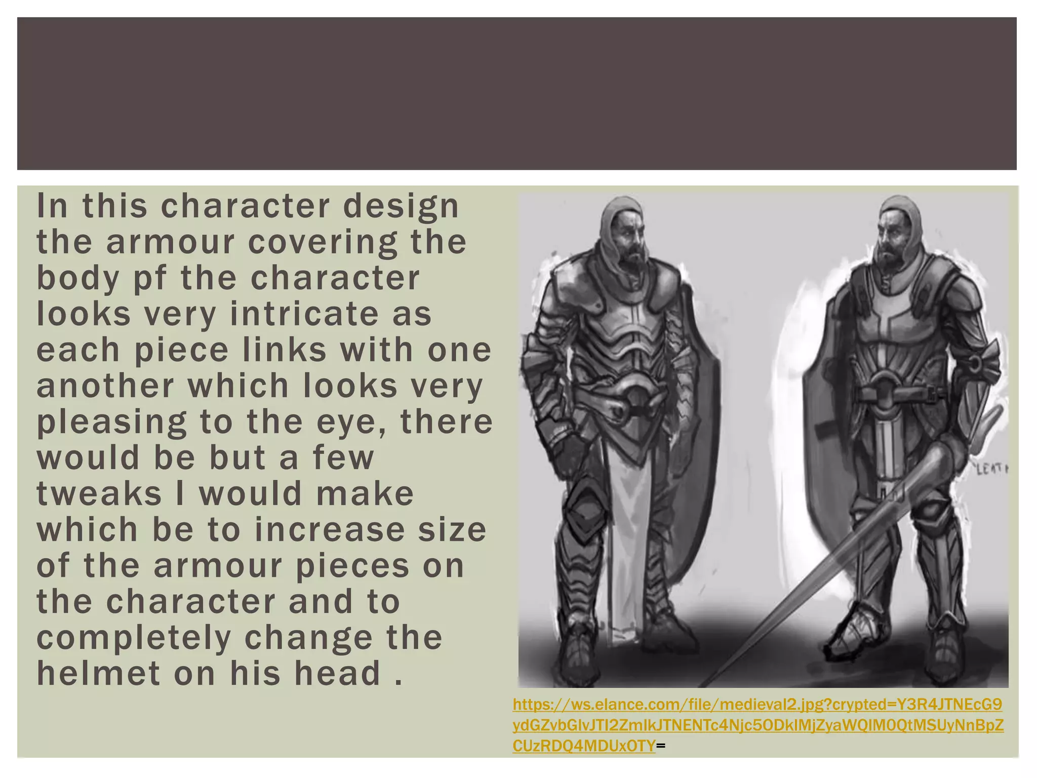 In this character design
the armour covering the
body pf the character
looks very intricate as
each piece links with one
another which looks very
pleasing to the eye, there
would be but a few
tweaks I would make
which be to increase size
of the armour pieces on
the character and to
completely change the
helmet on his head .
https://ws.elance.com/file/medieval2.jpg?crypted=Y3R4JTNEcG9
ydGZvbGlvJTI2ZmlkJTNENTc4Njc5ODklMjZyaWQlM0QtMSUyNnBpZ
CUzRDQ4MDUxOTY=
 
