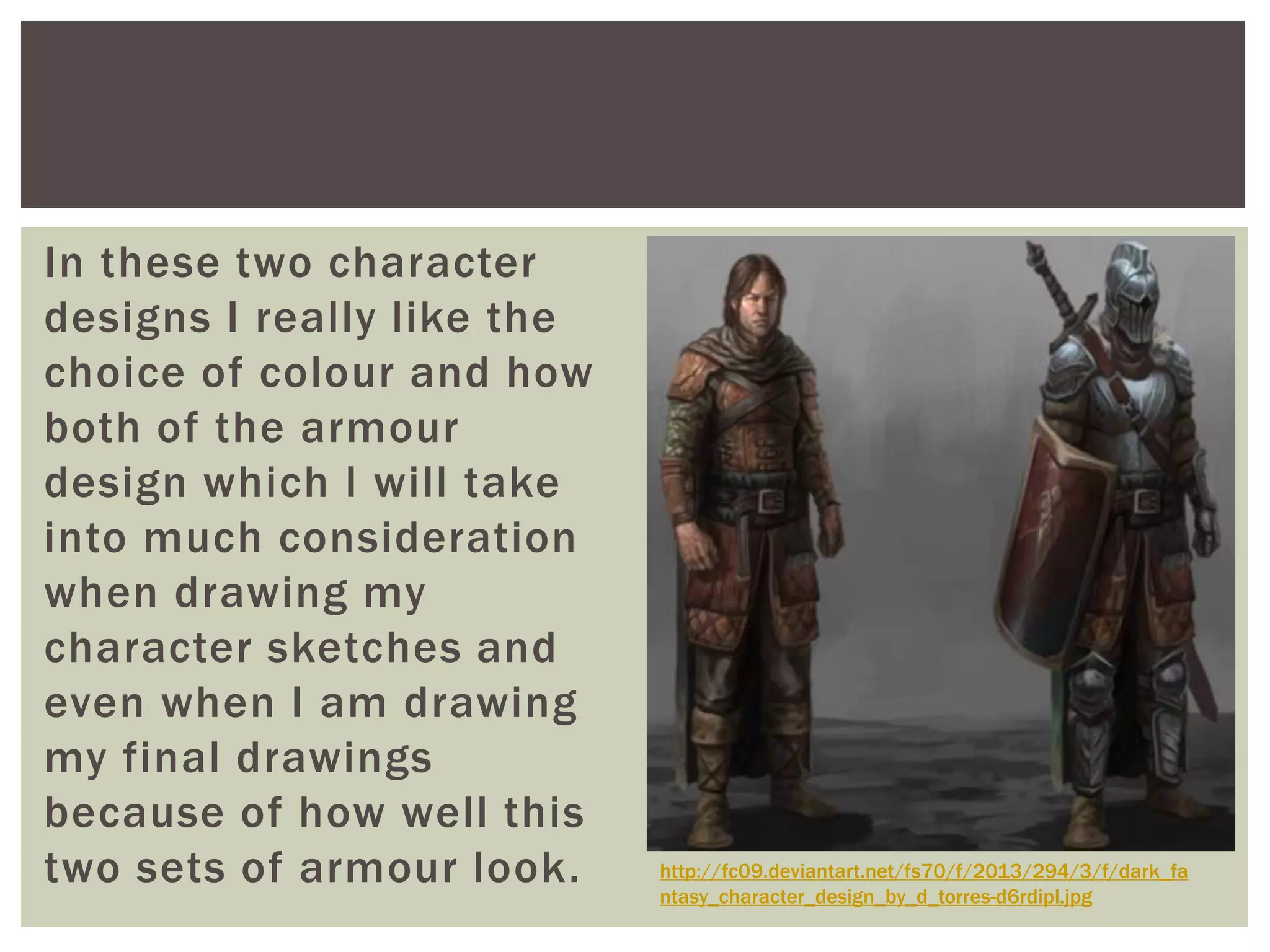 In these two character
designs I really like the
choice of colour and how
both of the armour
design which I will take
into much consideration
when drawing my
character sketches and
even when I am drawing
my final drawings
because of how well this
two sets of armour look. http://fc09.deviantart.net/fs70/f/2013/294/3/f/dark_fa
ntasy_character_design_by_d_torres-d6rdipl.jpg
 